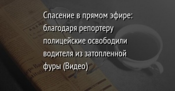 Спасение в прямом эфире: благодаря репортеру полицейские освободили водителя из затопленной фуры (Видео)