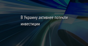 В Украину активнее потекли инвестиции