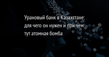 Урановый банк в Казахстане: для чего он нужен и при чем тут атомная бомба