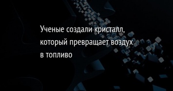 Ученые создали кристалл, который превращает воздух в топливо