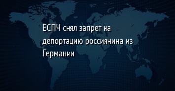 ЕСПЧ снял запрет на депортацию россиянина из Германии