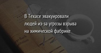 В Техасе эвакуировали людей из-за угрозы взрыва на химической фабрике