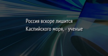 Россия вскоре лишится Каспийского моря, - ученые