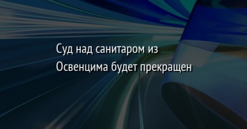 Суд над санитаром из Освенцима будет прекращен