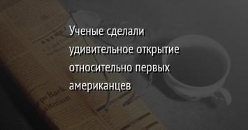 Ученые сделали удивительное открытие относительно первых американцев