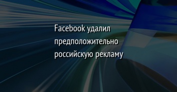 Facebook удалил предположительно российскую рекламу