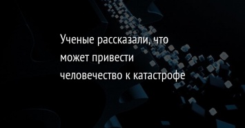 Ученые рассказали, что может привести человечество к катастрофе