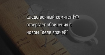 Следственный комитет РФ отвергает обвинения в новом "деле врачей"