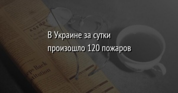 В Украине за сутки произошло 120 пожаров