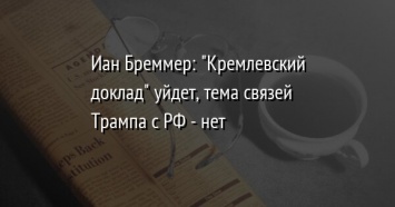 Иан Бреммер: "Кремлевский доклад" уйдет, тема связей Трампа с РФ - нет