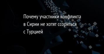 Почему участники конфликта в Сирии не хотят ссориться с Турцией