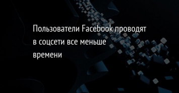 Пользователи Facebook проводят в соцсети все меньше времени