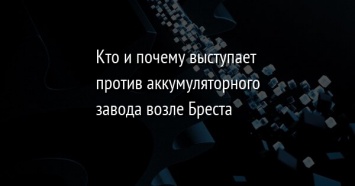 Кто и почему выступает против аккумуляторного завода возле Бреста