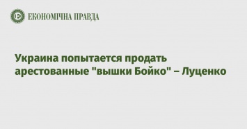 Украина попытается продать арестованные "вышки Бойко" - Луценко