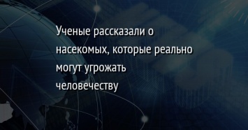 Ученые рассказали о насекомых, которые реально могут угрожать человечеству