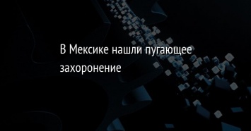 В Мексике нашли пугающее захоронение