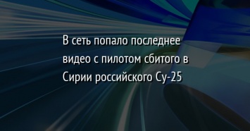 В сеть попало последнее видео с пилотом сбитого в Сирии российского Су-25