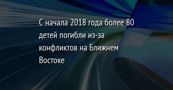 С начала 2018 года более 80 детей погибли из-за конфликтов на Ближнем Востоке