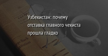 Узбекистан: почему отставка главного чекиста прошла гладко