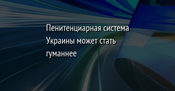 Пенитенциарная система Украины может стать гуманнее