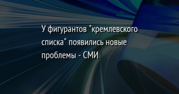 У фигурантов "кремлевского списка" появились новые проблемы - СМИ