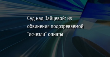 Суд над Зайцевой: из обвинения подозреваемой "исчезли" опиаты