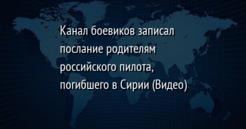 Канал боевиков записал послание родителям российского пилота, погибшего в Сирии (Видео)