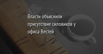 Власти объяснили присутствие силовиков у офиса Вестей