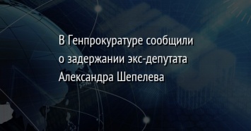 В Генпрокуратуре сообщили о задержании экс-депутата Александра Шепелева