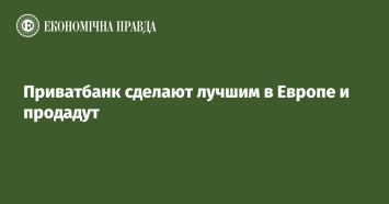 Приватбанк сделают лучшим в Европе и продадут