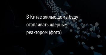 В Китае жилые дома будут отапливать ядерным реактором (фото)