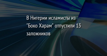 В Нигерии исламисты из "Боко Харам" отпустили 13 заложников