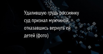 Удалившую грудь россиянку суд признал мужчиной, отказавшись вернуть ей детей (фото)