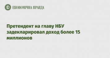 Претендент на главу НБУ задекларировал доход более 15 миллионов