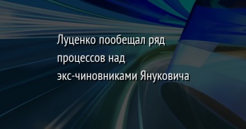 Луценко пообещал ряд процессов над экс-чиновниками Януковича