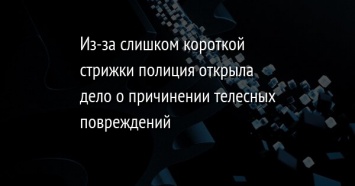 Из-за слишком короткой стрижки полиция открыла дело о причинении телесных повреждений