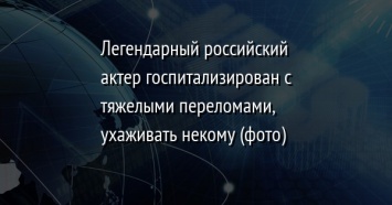 Легендарный российский актер госпитализирован с тяжелыми переломами, ухаживать некому (фото)