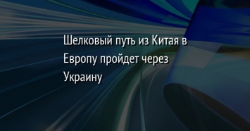 Шелковый путь из Китая в Европу пройдет через Украину