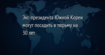 Экс-президента Южной Кореи могут посадить в тюрьму на 30 лет