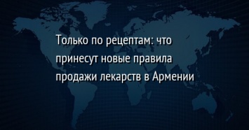 Только по рецептам: что принесут новые правила продажи лекарств в Армении