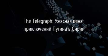 The Telegraph: Ужасная цена приключений Путина в Сирии