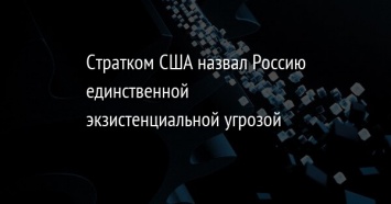 Стратком США назвал Россию единственной экзистенциальной угрозой