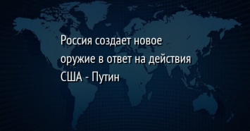 Россия создает новое оружие в ответ на действия США - Путин