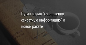 Путин выдал "совершенно секретную информацию" о новой ракете