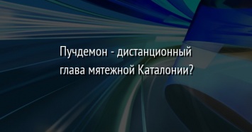 Пучдемон - дистанционный глава мятежной Каталонии?