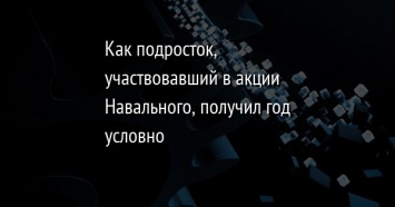 Как подросток, участвовавший в акции Навального, получил год условно