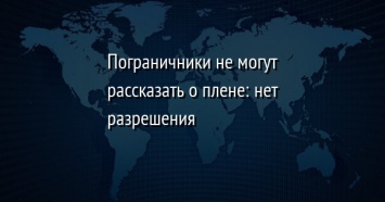 Пограничники не могут рассказать о плене: нет разрешения