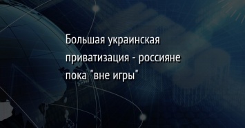 Большая украинская приватизация - россияне пока "вне игры"