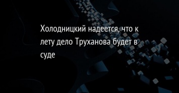 Холодницкий надеется, что к лету дело Труханова будет в суде