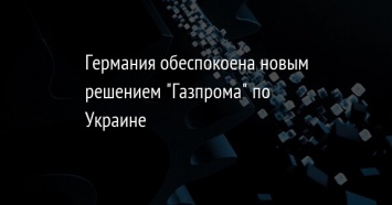 Германия обеспокоена новым решением "Газпрома" по Украине